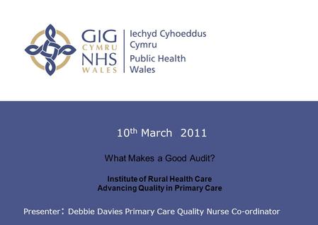 Introduction to Clinical Audit What Makes a Good Audit? Institute of Rural Health Care Advancing Quality in Primary Care 10 th March 2011 Presenter : Debbie.