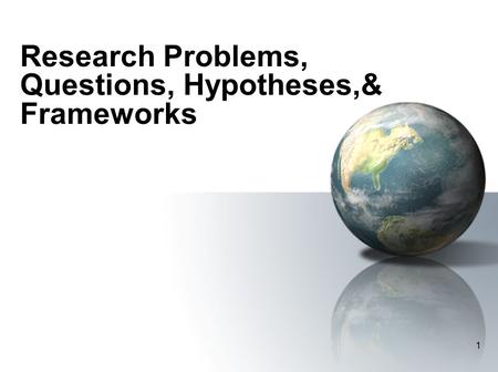 1 Research Problems, Questions, Hypotheses,& Frameworks.