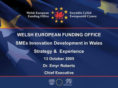 WELSH EUROPEAN FUNDING OFFICE SMEs Innovation Development in Wales Strategy & Experience 13 October 2005 Dr. Emyr Roberts Chief Executive.
