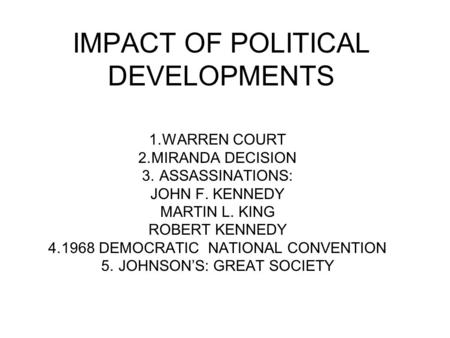 IMPACT OF POLITICAL DEVELOPMENTS 1.WARREN COURT 2.MIRANDA DECISION 3. ASSASSINATIONS: JOHN F. KENNEDY MARTIN L. KING ROBERT KENNEDY 4.1968 DEMOCRATIC NATIONAL.