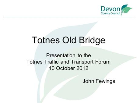 Totnes Old Bridge Presentation to the Totnes Traffic and Transport Forum 10 October 2012 John Fewings.