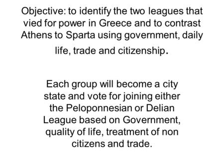 Objective: to identify the two leagues that vied for power in Greece and to contrast Athens to Sparta using government, daily life, trade and citizenship.