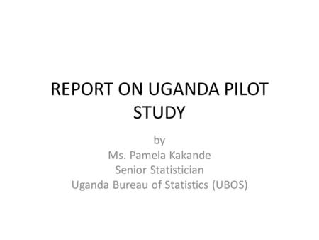 REPORT ON UGANDA PILOT STUDY by Ms. Pamela Kakande Senior Statistician Uganda Bureau of Statistics (UBOS)