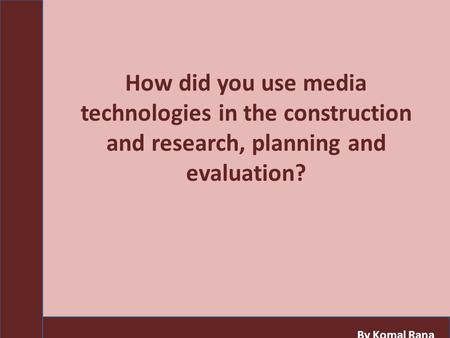 How did you use media technologies in the construction and research, planning and evaluation? By Komal Rana.