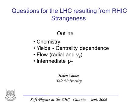 Helen Caines Yale University Soft Physics at the LHC - Catania - Sept. 2006 Questions for the LHC resulting from RHIC Strangeness Outline Chemistry Yields.