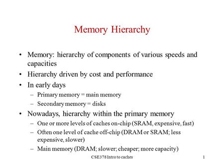 CSE378 Intro to caches1 Memory Hierarchy Memory: hierarchy of components of various speeds and capacities Hierarchy driven by cost and performance In early.