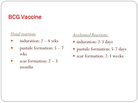 BCG Vaccine Usual reactions induration: 2 – 4 wks pustule formation: 5 – 7 wks scar formation: 2 – 3 months Accelerated Reactions: induration: 2-3 days.