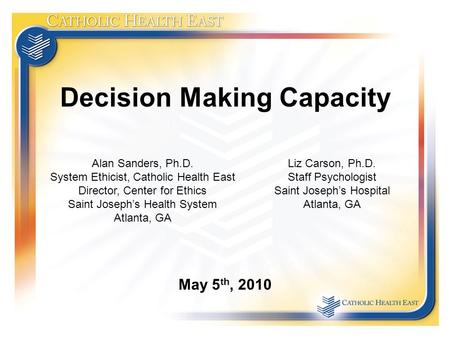 Decision Making Capacity May 5 th, 2010 Alan Sanders, Ph.D. System Ethicist, Catholic Health East Director, Center for Ethics Saint Joseph’s Health System.