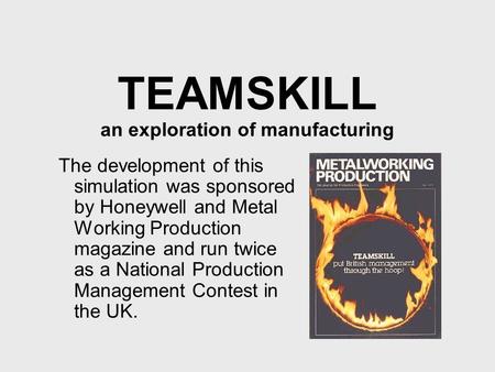 TEAMSKILL an exploration of manufacturing The development of this simulation was sponsored by Honeywell and Metal Working Production magazine and run twice.