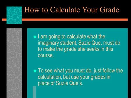  I am going to calculate what the imaginary student, Suzie Que, must do to make the grade she seeks in this course.  To see what you must do, just follow.