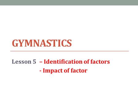 GYMNASTICS Lesson 5– Identification of factors - Impact of factor.