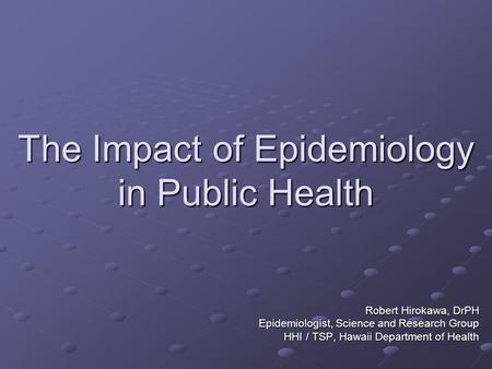 The Impact of Epidemiology in Public Health Robert Hirokawa, DrPH Epidemiologist, Science and Research Group HHI / TSP, Hawaii Department of Health.