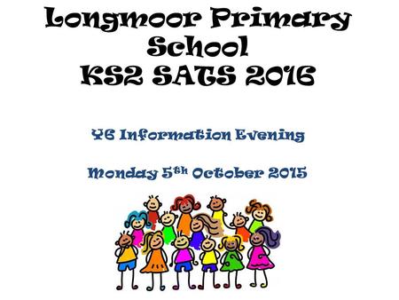 Longmoor Primary School KS2 SATS 2016 Y6 Information Evening Monday 5 th October 2015.