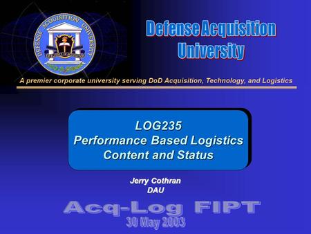 A premier corporate university serving DoD Acquisition, Technology, and Logistics LOG235 Performance Based Logistics Content and Status Jerry Cothran DAU.
