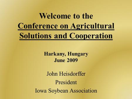 Welcome to the Conference on Agricultural Solutions and Cooperation Harkany, Hungary June 2009 John Heisdorffer President Iowa Soybean Association.
