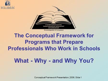 Conceptual Framework Presentation, 2006, Slide 1 The Conceptual Framework for Programs that Prepare Professionals Who Work in Schools What - Why - and.