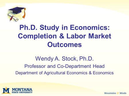 Ph.D. Study in Economics: Completion & Labor Market Outcomes Wendy A. Stock, Ph.D. Professor and Co-Department Head Department of Agricultural Economics.