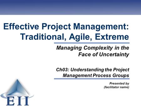 Effective Project Management: Traditional, Agile, Extreme Presented by (facilitator name) Managing Complexity in the Face of Uncertainty Ch03: Understanding.