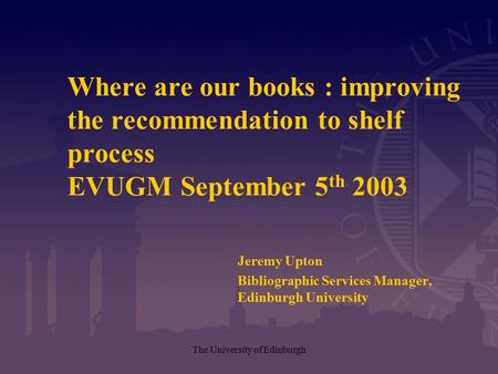 The University of Edinburgh Where are our books : improving the recommendation to shelf process EVUGM September 5 th 2003 Jeremy Upton Bibliographic Services.