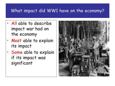 What impact did WW1 have on the economy? All able to describe impact war had on the economy Most able to explain its impact Some able to explain if its.