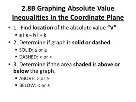 2.8B Graphing Absolute Value Inequalities in the Coordinate Plane 1. Find location of the absolute value “V”  a I x – h I + k 2. Determine if graph is.