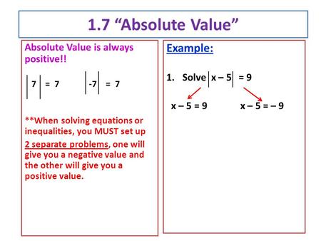 1.7 “Absolute Value” Absolute Value is always positive!! 7 = 7-7 = 7 **When solving equations or inequalities, you MUST set up 2 separate problems, one.