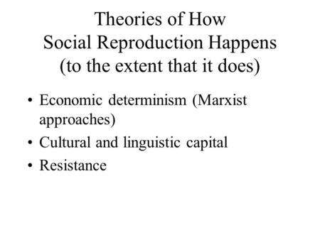 Theories of How Social Reproduction Happens (to the extent that it does) Economic determinism (Marxist approaches) Cultural and linguistic capital Resistance.