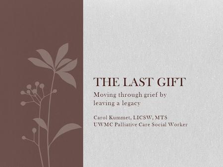 Moving through grief by leaving a legacy Carol Kummet, LICSW, MTS UWMC Palliative Care Social Worker THE LAST GIFT.