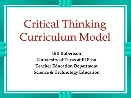 Critical Thinking Curriculum Model Bill Robertson University of Texas at El Paso Teacher Education Department Science & Technology Education.