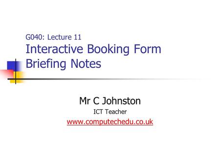 G040: Lecture 11 Interactive Booking Form Briefing Notes Mr C Johnston ICT Teacher www.computechedu.co.uk.