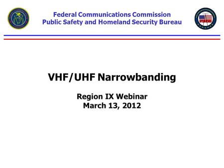 VHF/UHF Narrowbanding Region IX Webinar March 13, 2012 Federal Communications Commission Public Safety and Homeland Security Bureau.