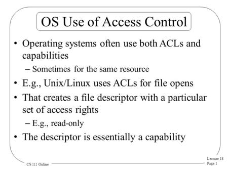 Lecture 18 Page 1 CS 111 Online OS Use of Access Control Operating systems often use both ACLs and capabilities – Sometimes for the same resource E.g.,