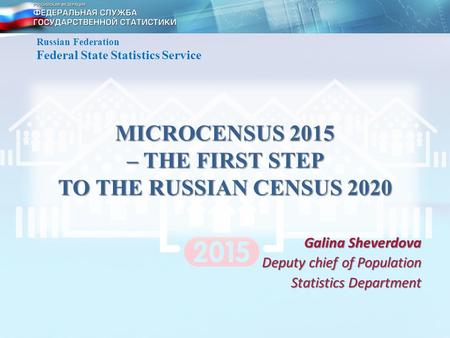 MICROCENSUS 2015 – THE FIRST STEP TO THE RUSSIAN CENSUS 2020 Galina Sheverdova Deputy chief of Population Statistics Department Russian Federation Federal.