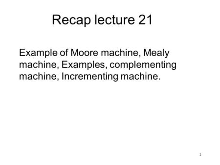 1 Recap lecture 21 Example of Moore machine, Mealy machine, Examples, complementing machine, Incrementing machine.