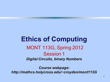 1 Ethics of Computing MONT 113G, Spring 2012 Session 1 Digital Circuits, binary Numbers Course webpage: