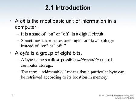 1 2.1 Introduction A bit is the most basic unit of information in a computer. –It is a state of “on” or “off” in a digital circuit. –Sometimes these states.