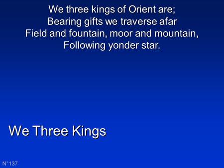 We Three Kings N°137 We three kings of Orient are; Bearing gifts we traverse afar Field and fountain, moor and mountain, Following yonder star.