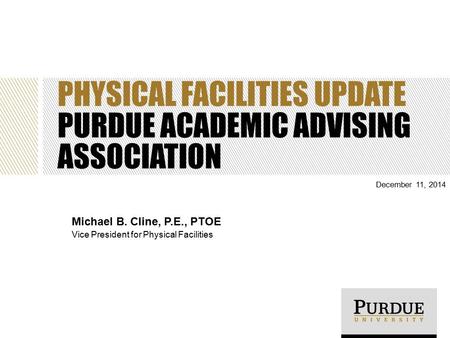 PHYSICAL FACILITIES UPDATE PURDUE ACADEMIC ADVISING ASSOCIATION December 11, 2014 Michael B. Cline, P.E., PTOE Vice President for Physical Facilities.