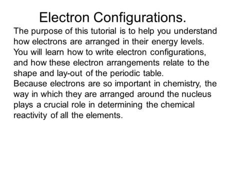 Electron Configurations. The purpose of this tutorial is to help you understand how electrons are arranged in their energy levels. You will learn how to.