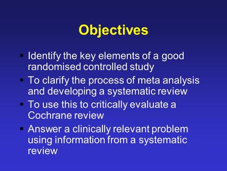 Objectives  Identify the key elements of a good randomised controlled study  To clarify the process of meta analysis and developing a systematic review.