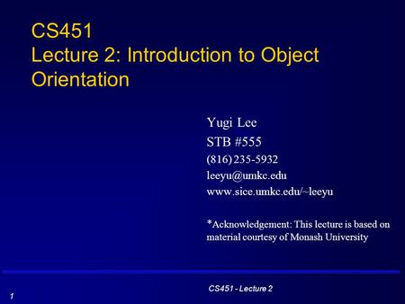 CS451 - Lecture 2 1 CS451 Lecture 2: Introduction to Object Orientation Yugi Lee STB #555 (816) 235-5932  * Acknowledgement: