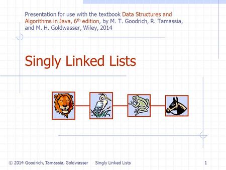 © 2014 Goodrich, Tamassia, Goldwasser Singly Linked Lists1 Presentation for use with the textbook Data Structures and Algorithms in Java, 6 th edition,