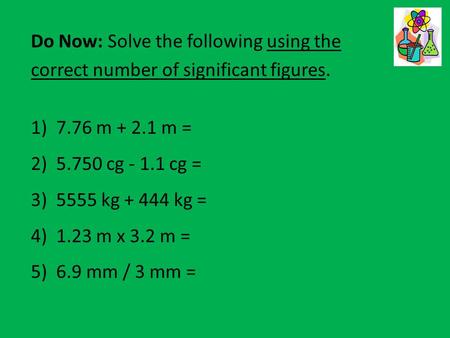 Do Now: Solve the following using the correct number of significant figures. 1)7.76 m + 2.1 m = 2)5.750 cg - 1.1 cg = 3)5555 kg + 444 kg = 4)1.23 m x 3.2.