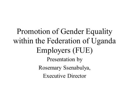 Promotion of Gender Equality within the Federation of Uganda Employers (FUE) Presentation by Rosemary Ssenabulya, Executive Director.