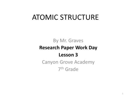ATOMIC STRUCTURE By Mr. Graves Research Paper Work Day Lesson 3 Canyon Grove Academy 7 th Grade 1.