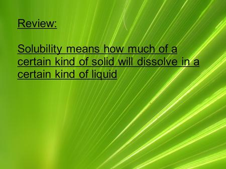 Review: Solubility means how much of a certain kind of solid will dissolve in a certain kind of liquid.