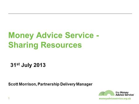 1 Money Advice Service - Sharing Resources 31 st July 2013 Scott Morrison, Partnership Delivery Manager.