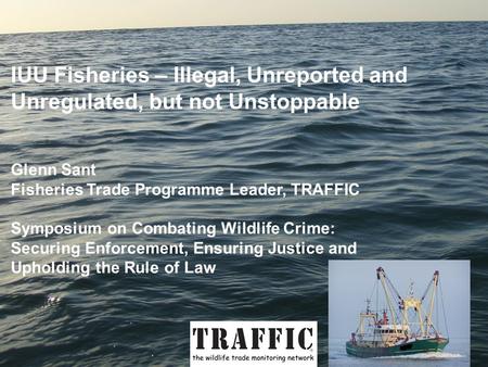IUU Fisheries – Illegal, Unreported and Unregulated, but not Unstoppable Glenn Sant Fisheries Trade Programme Leader, TRAFFIC Symposium on Combating Wildlife.