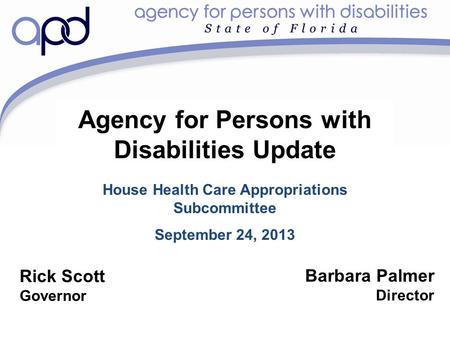 Agency for Persons with Disabilities Update House Health Care Appropriations Subcommittee September 24, 2013 Barbara Palmer Director Rick Scott Governor.