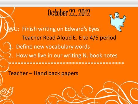 October 22, 2012 WU: Finish writing on Edward’s Eyes Teacher Read Aloud E. E to 4/5 period 1.Define new vocabulary words 2.How we live in our writing N.